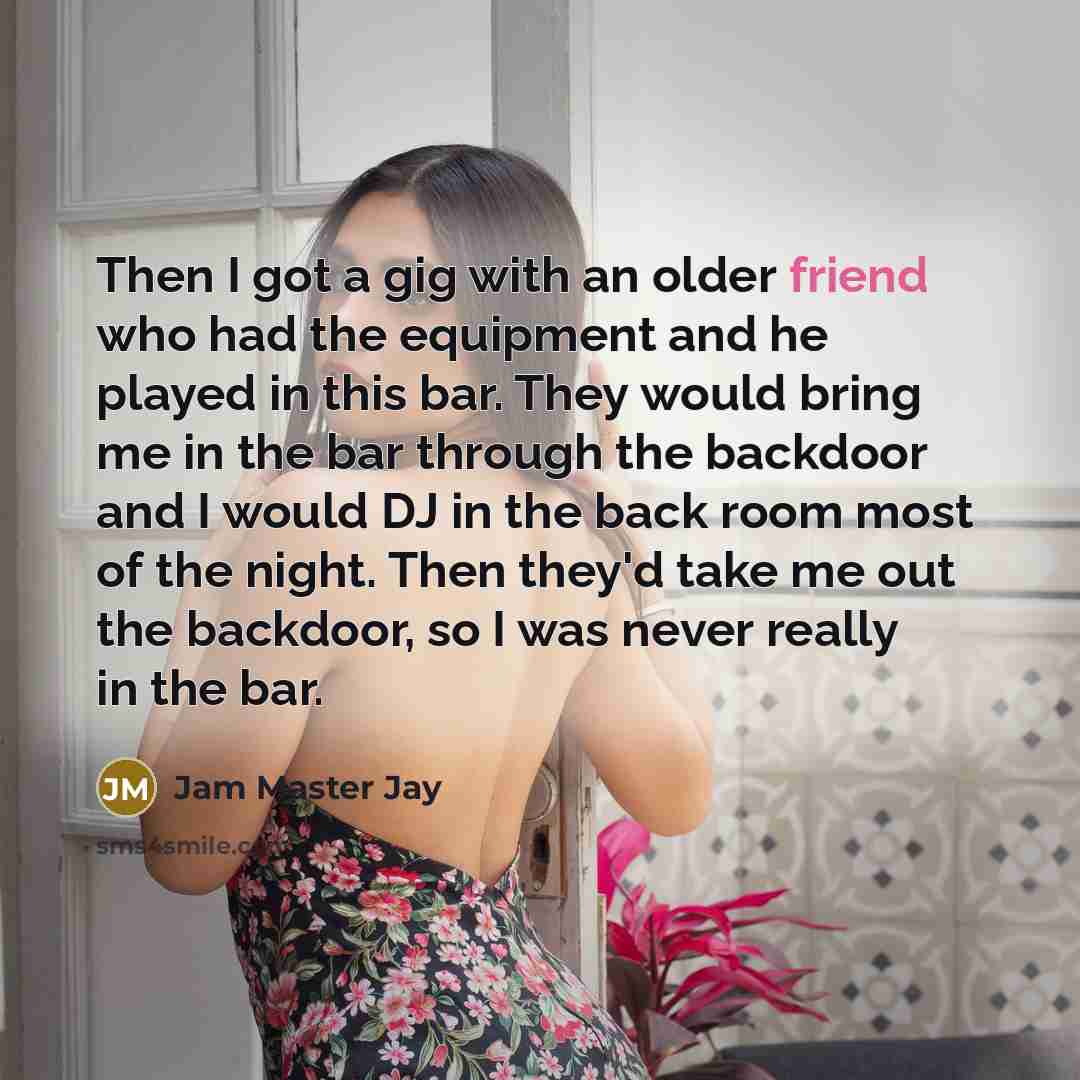 “Then I got a gig with an older friend who had the equipment and he played in this bar. They would bring me in the bar through the backdoor and I would DJ in the back room most of the night. Then they'd take me out the backdoor, so I was never really in the bar.” quote by Jam Master Jay