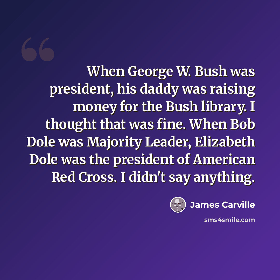 “When George W. Bush was president, his daddy was raising money for the Bush library. I thought that was fine. When Bob Dole was Majority Leader, Elizabeth Dole was the president of American Red Cross. I didn't say anything.” quote by James Carville