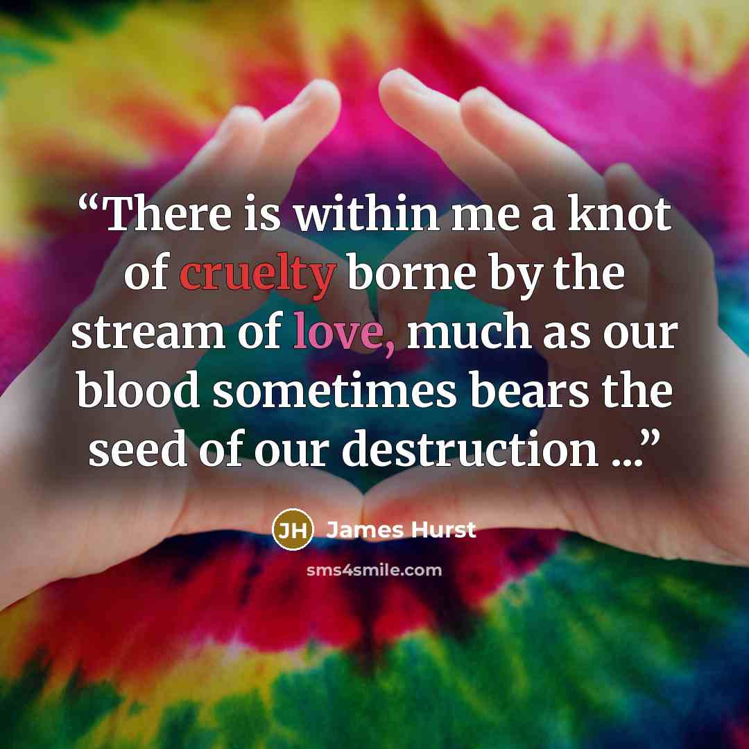 “There is within me a knot of cruelty borne by the stream of love, much as our blood sometimes bears the seed of our destruction ...” quote by James Hurst