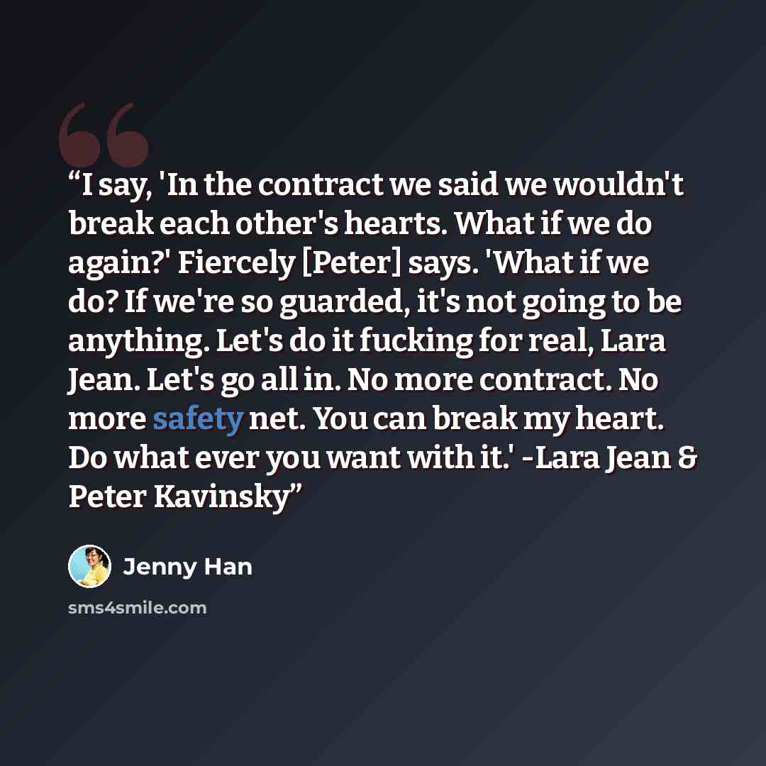 “I say, 'In the contract we said we wouldn't break each other's hearts. What if we do again?' Fiercely [Peter] says. 'What if we do? If we're so guarded, it's not going to be anything. Let's do it fucking for real, Lara Jean. Let's go all in. No more contract. No more safety net. You can break my…” quote by Jenny Han