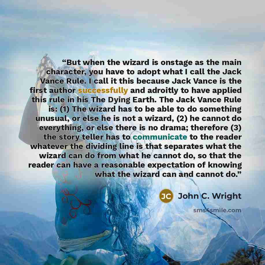 “But when the wizard is onstage as the main character, you have to adopt what I call the Jack Vance Rule. I call it this because Jack Vance is the first author successfully and adroitly to have applied this rule in his The Dying Earth. The Jack Vance Rule is: (1) The wizard has to be able to do…” quote by John C. Wright