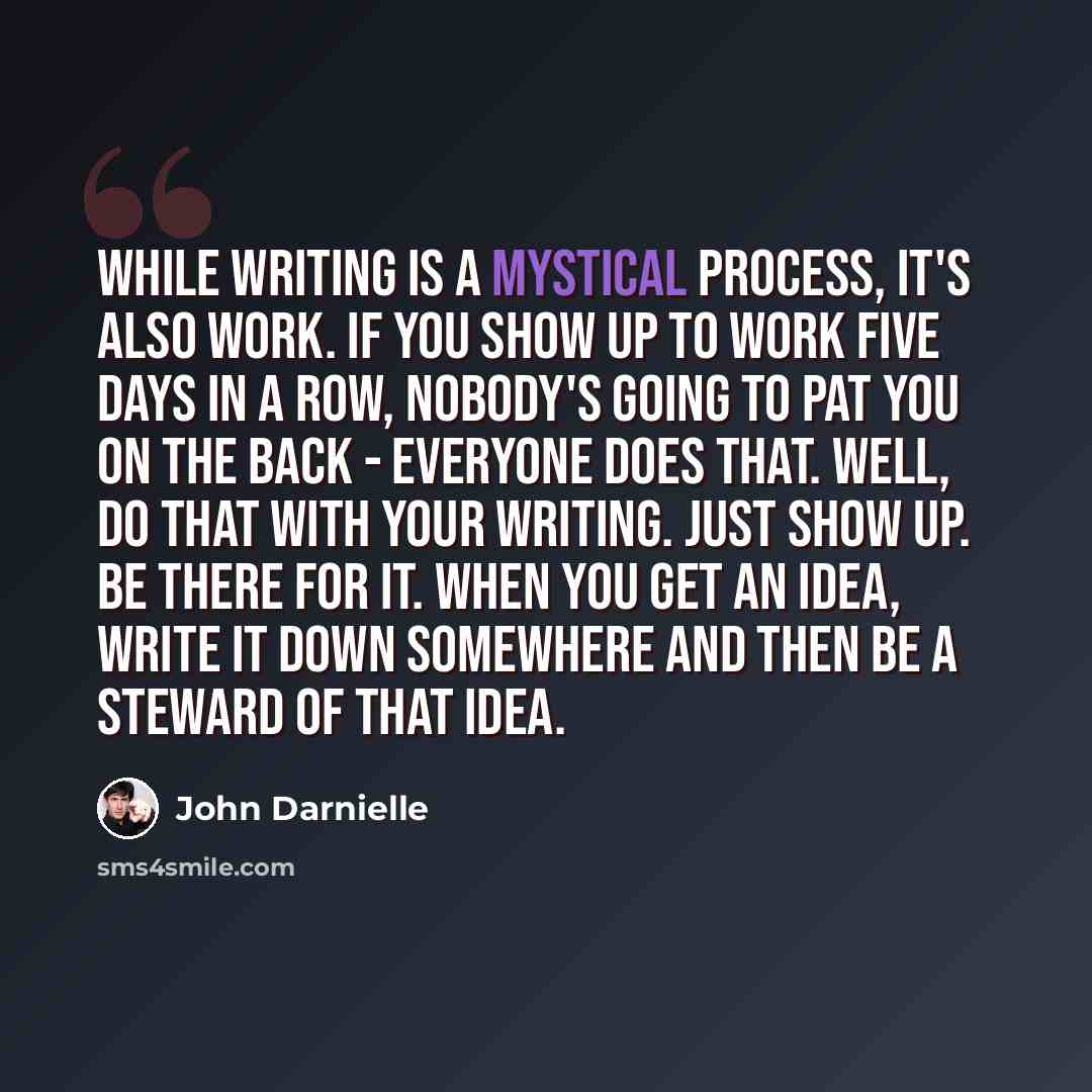 “While writing is a mystical process, it's also work. If you show up to work five days in a row, nobody's going to pat you on the back - everyone does that. Well, do that with your writing. Just show up. Be there for it. When you get an idea, write it down somewhere and then be a steward of that…” quote by John Darnielle