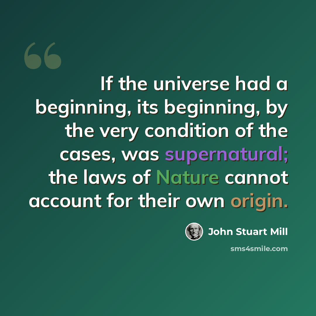 “If the universe had a beginning, its beginning, by the very condition of the cases, was supernatural; the laws of Nature cannot account for their own origin.” quote by John Stuart Mill