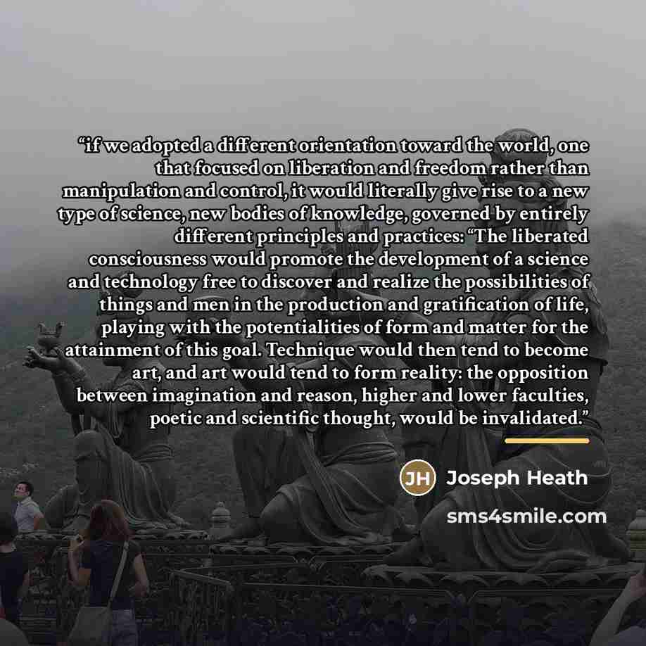 “if we adopted a different orientation toward the world, one that focused on liberation and freedom rather than manipulation and control, it would literally give rise to a new type of science, new bodies of knowledge, governed by entirely different principles and practices: “The liberated…” quote by Joseph Heath
