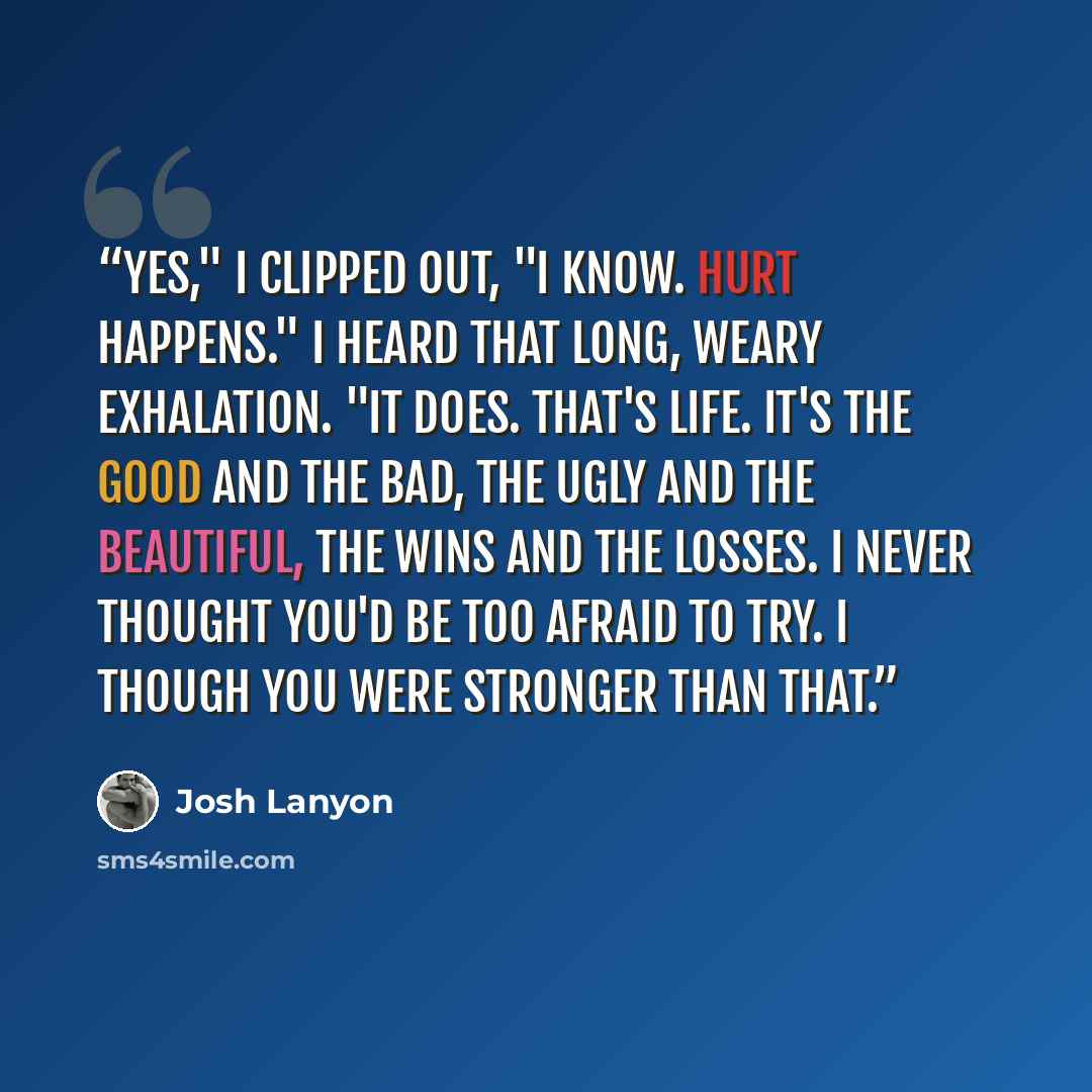 “Yes," I clipped out, "I know. Hurt happens." I heard that long, weary exhalation. "It does. That's life. It's the good and the bad, the ugly and the beautiful, the wins and the losses. I never thought you'd be too afraid to try. I though you were stronger than that.” quote by Josh Lanyon