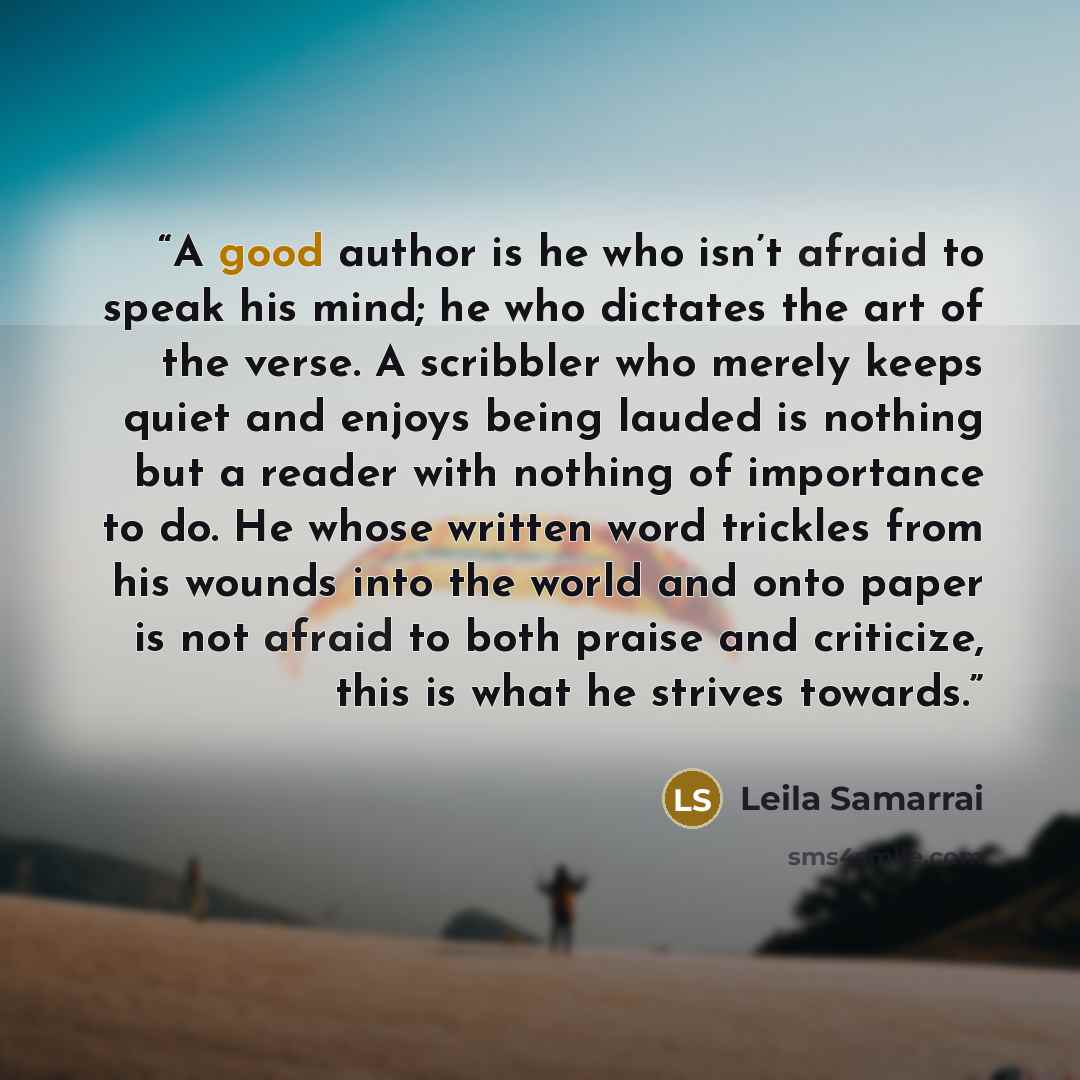 “A good author is he who isn’t afraid to speak his mind; he who dictates the art of the verse. A scribbler who merely keeps quiet and enjoys being lauded is nothing but a reader with nothing of importance to do. He whose written word trickles from his wounds into the world and onto paper is not…” quote by Leila Samarrai