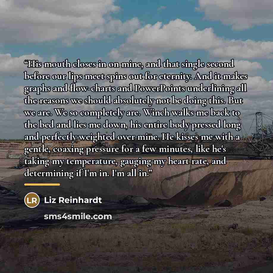 “His mouth closes in on mine, and that single second before our lips meet spins out for eternity. And it makes graphs and flow-charts and PowerPoints underlining all the reasons we should absolutely not be doing this. But we are. We so completely are. Winch walks me back to the bed and lies me…” quote by Liz Reinhardt