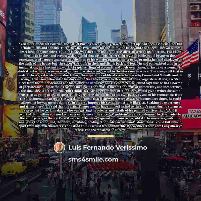 “You mentioned that Palermo, the part of Buenos Aires where you were brought up, had been a violent place full of bohemians and bandits. There they had two names for the knife, ‘the blade’ and ‘the slicer’. The two names described the same object, but ‘the blade’ was the thing itself, and ‘the…” quote by Luis Fernando Verissimo