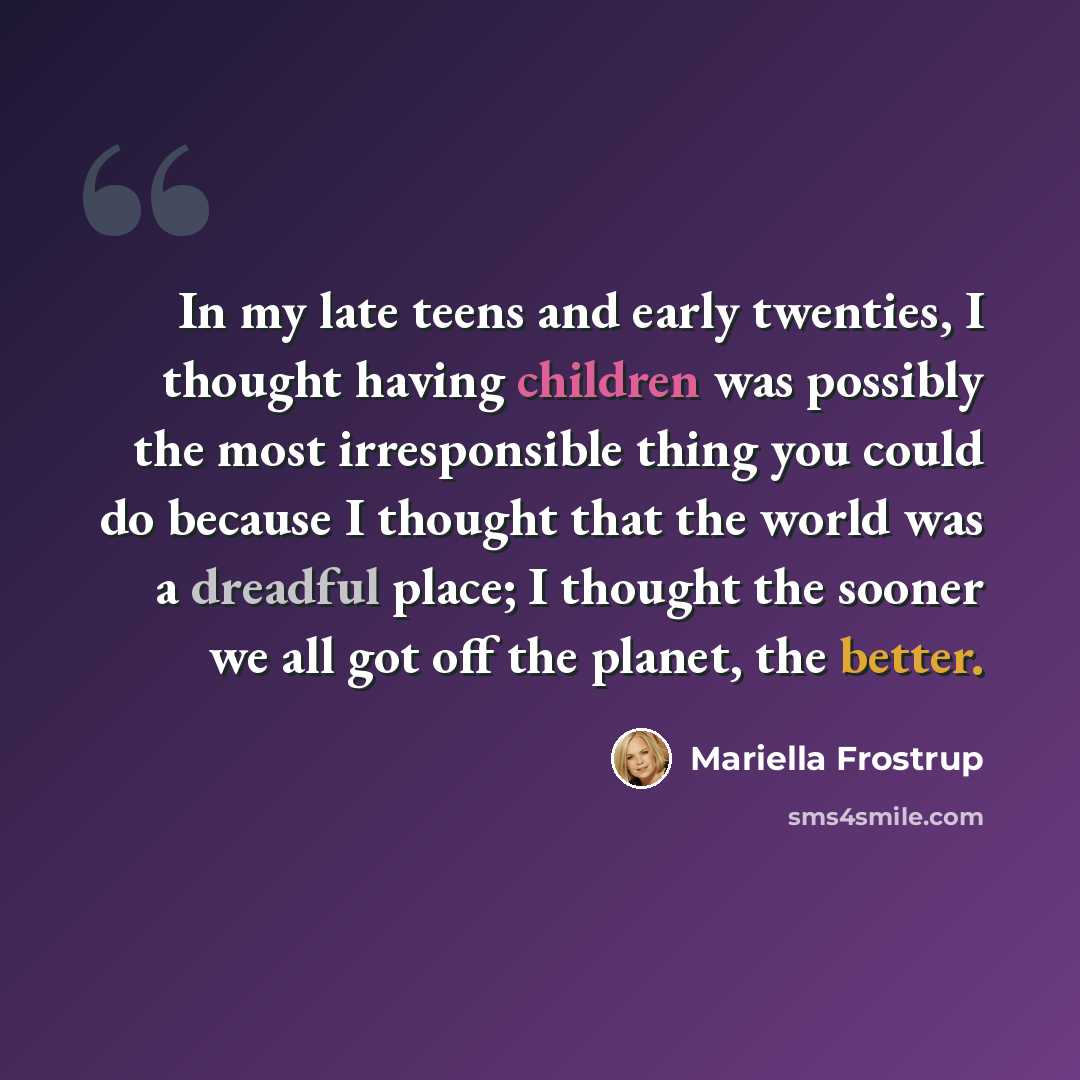 “In my late teens and early twenties, I thought having children was possibly the most irresponsible thing you could do because I thought that the world was a dreadful place; I thought the sooner we all got off the planet, the better.” quote by Mariella Frostrup