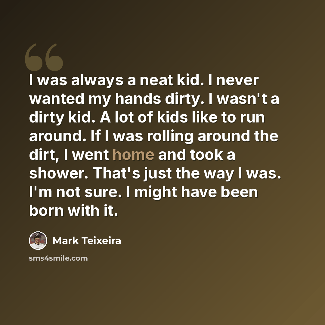 “I was always a neat kid. I never wanted my hands dirty. I wasn't a dirty kid. A lot of kids like to run around. If I was rolling around the dirt, I went home and took a shower. That's just the way I was. I'm not sure. I might have been born with it.” quote by Mark Teixeira