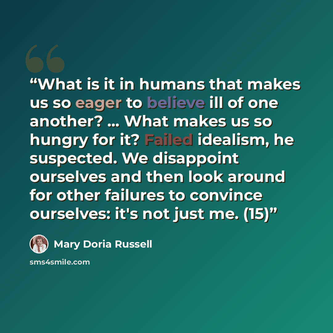 “What is it in humans that makes us so eager to believe ill of one another? ... What makes us so hungry for it? Failed idealism, he suspected. We disappoint ourselves and then look around for other failures to convince ourselves: it's not just me. (15)” quote by Mary Doria Russell