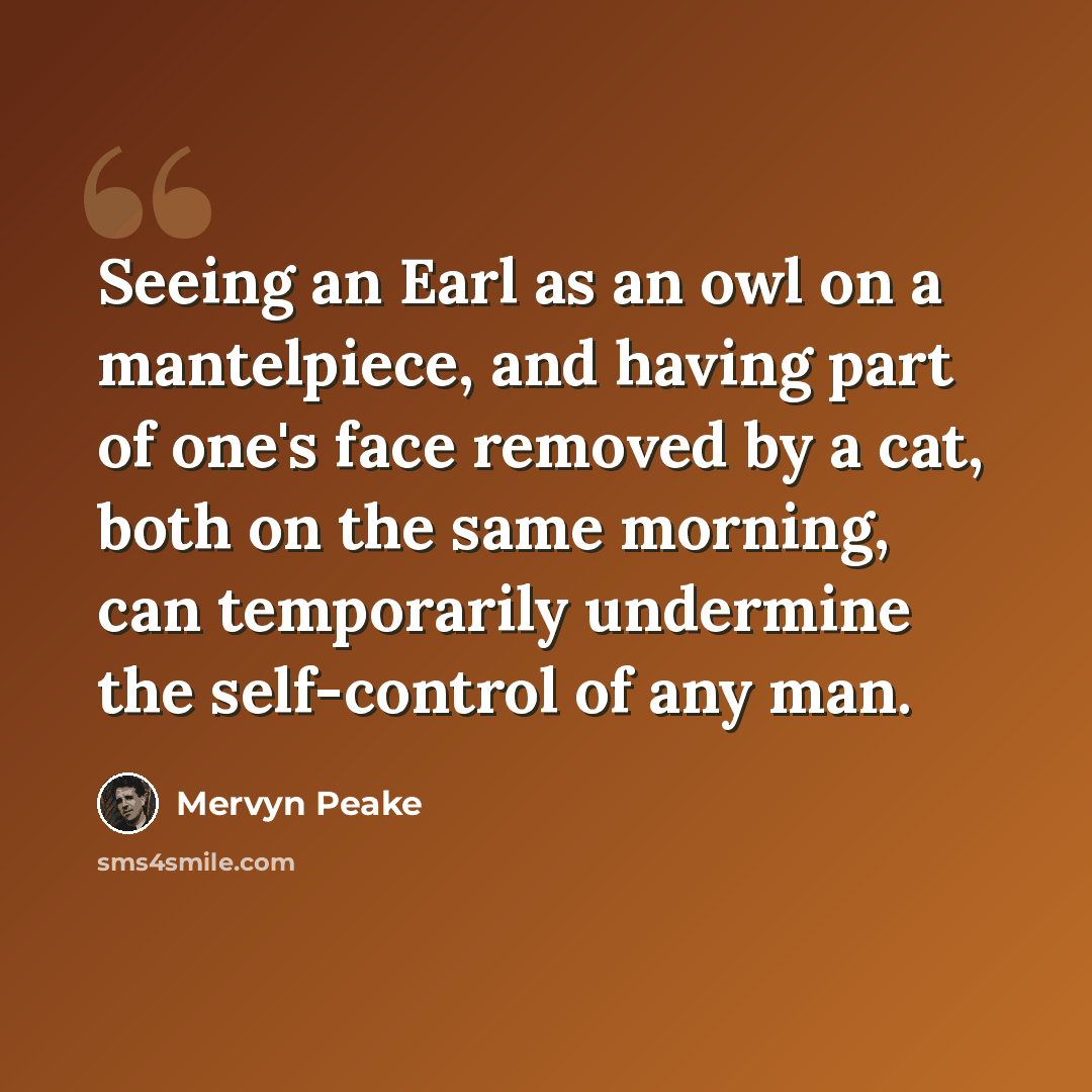 “Seeing an Earl as an owl on a mantelpiece, and having part of one's face removed by a cat, both on the same morning, can temporarily undermine the self-control of any man.” quote by Mervyn Peake