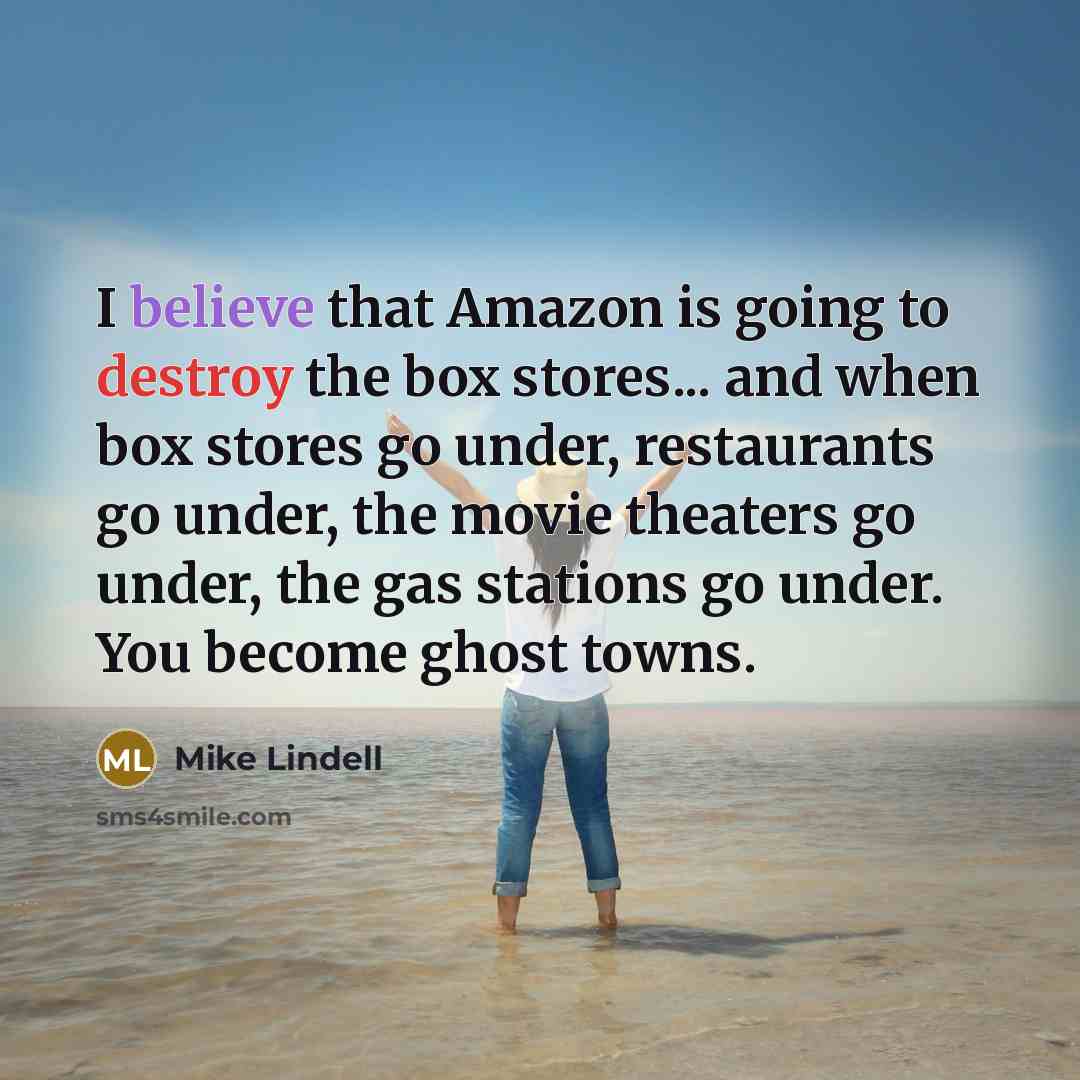 “I believe that Amazon is going to destroy the box stores... and when box stores go under, restaurants go under, the movie theaters go under, the gas stations go under. You become ghost towns.” quote by Mike Lindell