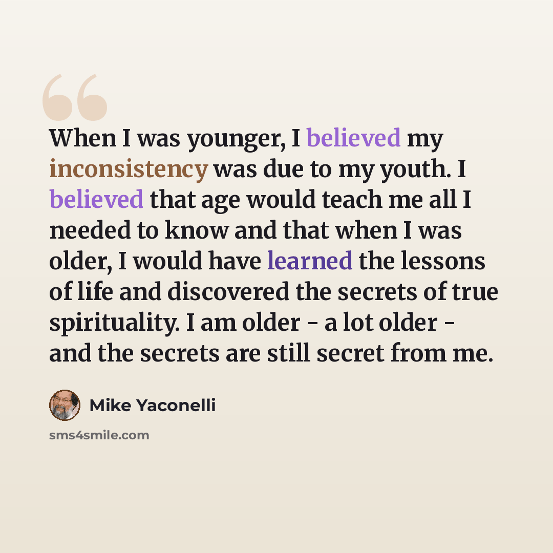 “When I was younger, I believed my inconsistency was due to my youth. I believed that age would teach me all I needed to know and that when I was older, I would have learned the lessons of life and discovered the secrets of true spirituality. I am older - a lot older - and the secrets are still…” quote by Mike Yaconelli