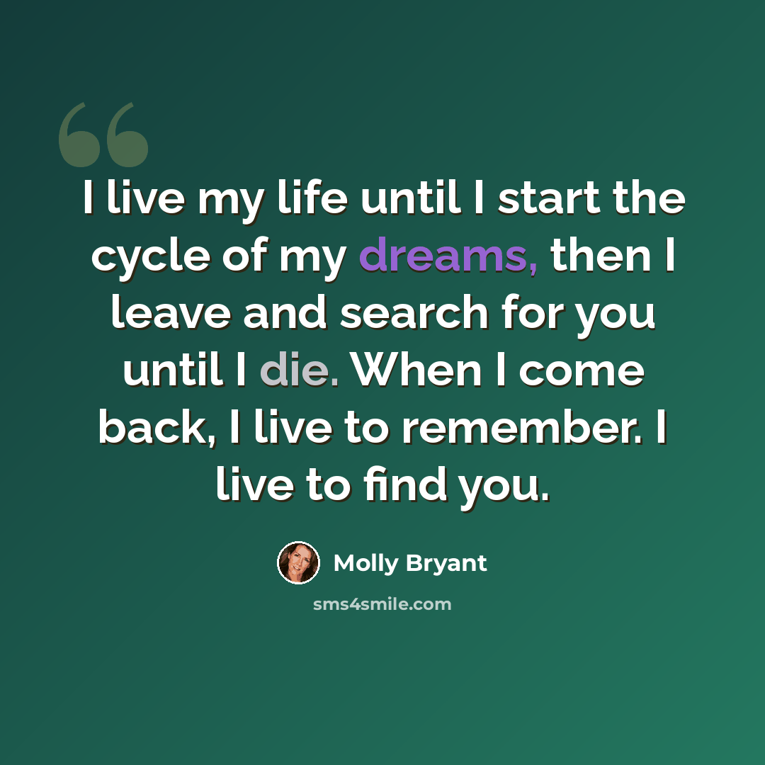 “I live my life until I start the cycle of my dreams, then I leave and search for you until I die. When I come back, I live to remember. I live to find you.” quote by Molly Bryant