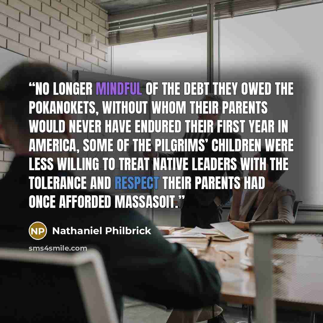 “No longer mindful of the debt they owed the Pokanokets, without whom their parents would never have endured their first year in America, some of the Pilgrims’ children were less willing to treat Native leaders with the tolerance and respect their parents had once afforded Massasoit.” quote by Nathaniel Philbrick