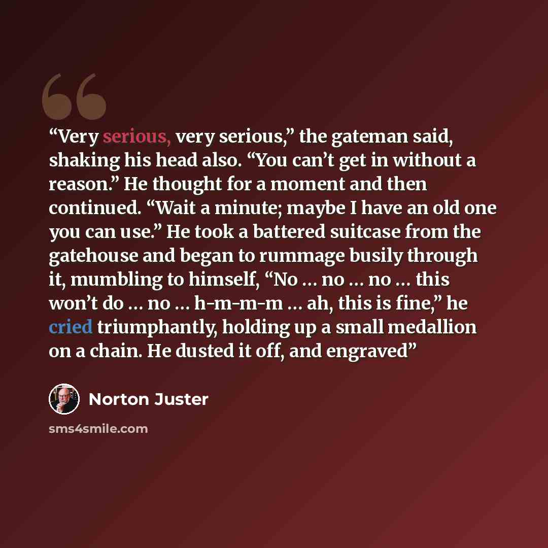“Very serious, very serious,” the gateman said, shaking his head also. “You can’t get in without a reason.” He thought for a moment and then continued. “Wait a minute; maybe I have an old one you can use.” He took a battered suitcase from the gatehouse and began to rummage busily through it…” quote by Norton Juster