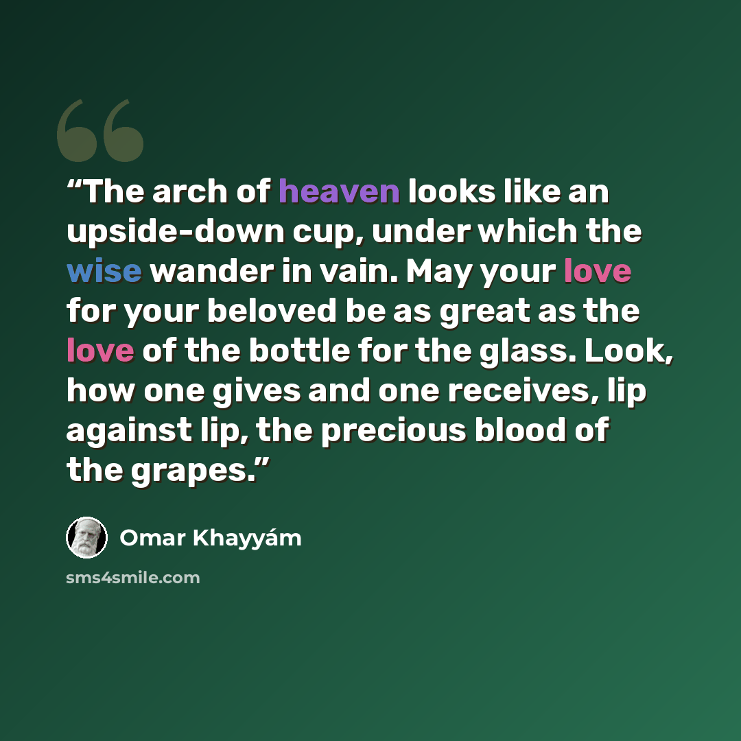 “The arch of heaven looks like an upside-down cup, under which the wise wander in vain. May your love for your beloved be as great as the love of the bottle for the glass. Look, how one gives and one receives, lip against lip, the precious blood of the grapes.” quote by Omar Khayyám