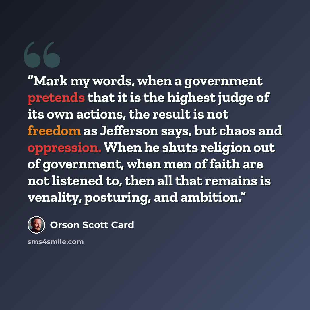 “Mark my words, when a government pretends that it is the highest judge of its own actions, the result is not freedom as Jefferson says, but chaos and oppression. When he shuts religion out of government, when men of faith are not listened to, then all that remains is venality, posturing, and…” quote by Orson Scott Card