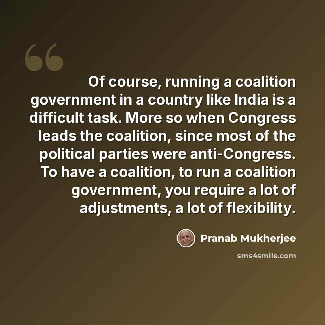 “Of course, running a coalition government in a country like India is a difficult task. More so when Congress leads the coalition, since most of the political parties were anti-Congress. To have a coalition, to run a coalition government, you require a lot of adjustments, a lot of flexibility.” quote by Pranab Mukherjee