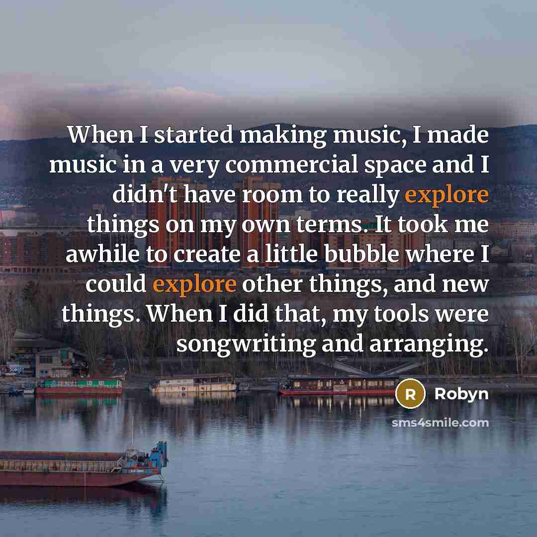 “When I started making music, I made music in a very commercial space and I didn't have room to really explore things on my own terms. It took me awhile to create a little bubble where I could explore other things, and new things. When I did that, my tools were songwriting and arranging.” quote by Robyn
