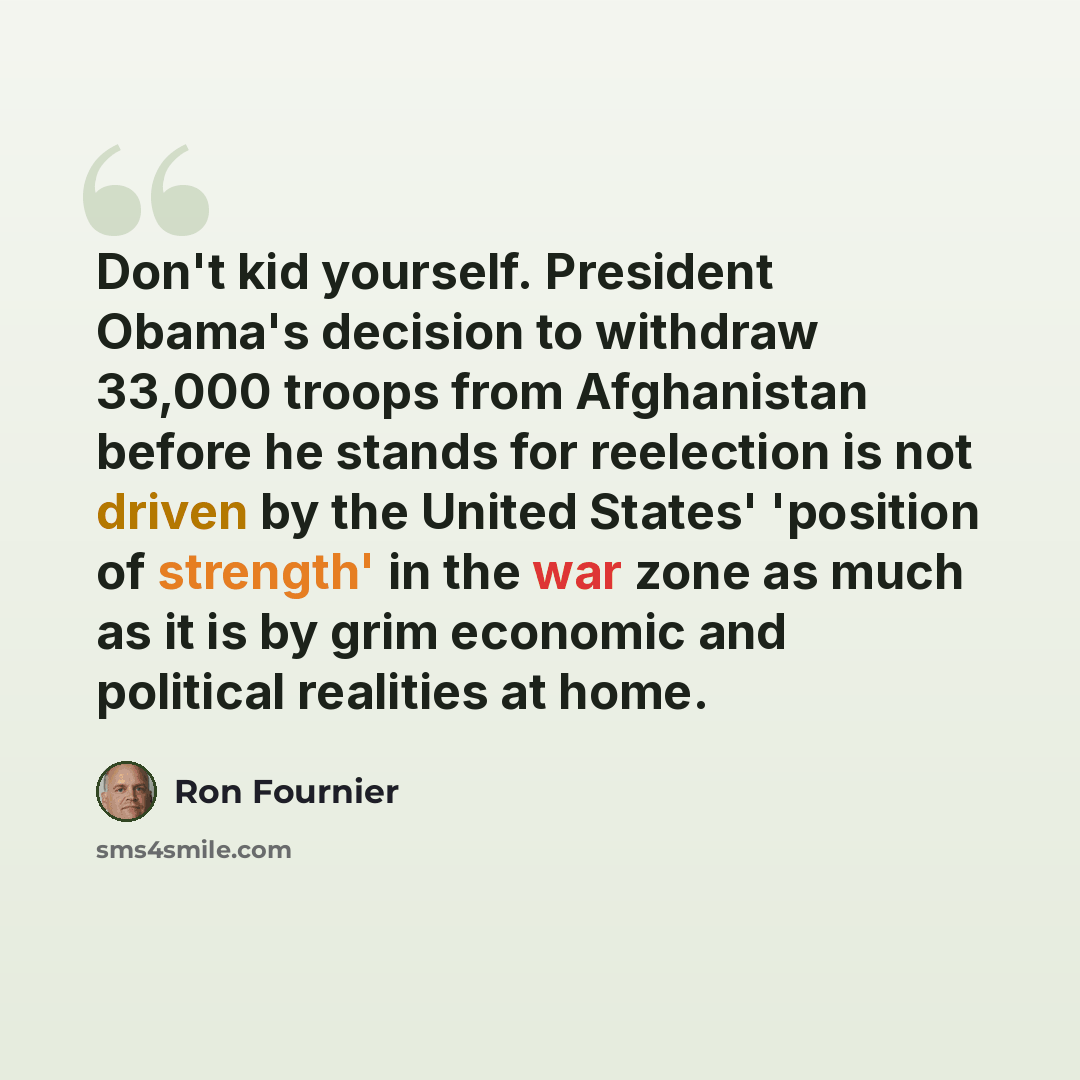 “Don't kid yourself. President Obama's decision to withdraw 33,000 troops from Afghanistan before he stands for reelection is not driven by the United States' 'position of strength' in the war zone as much as it is by grim economic and political realities at home.” quote by Ron Fournier