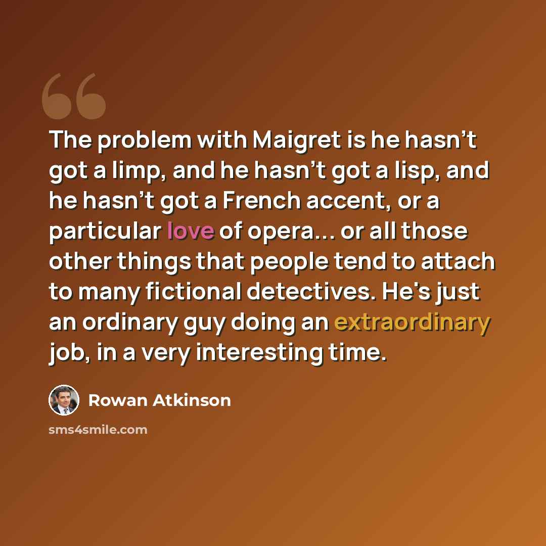 “The problem with Maigret is he hasn't got a limp, and he hasn't got a lisp, and he hasn't got a French accent, or a particular love of opera... or all those other things that people tend to attach to many fictional detectives. He's just an ordinary guy doing an extraordinary job, in a very…” quote by Rowan Atkinson