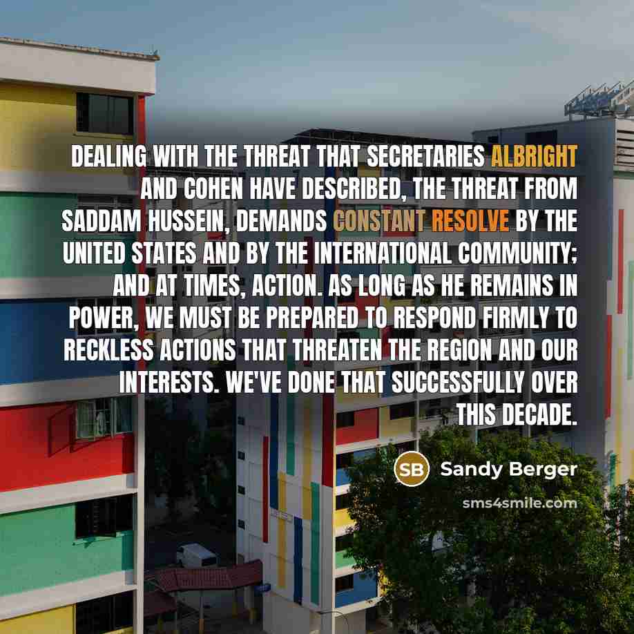 “Dealing with the threat that Secretaries Albright and Cohen have described, the threat from Saddam Hussein, demands constant resolve by the United States and by the international community; and at times, action. As long as he remains in power, we must be prepared to respond firmly to reckless…” quote by Sandy Berger