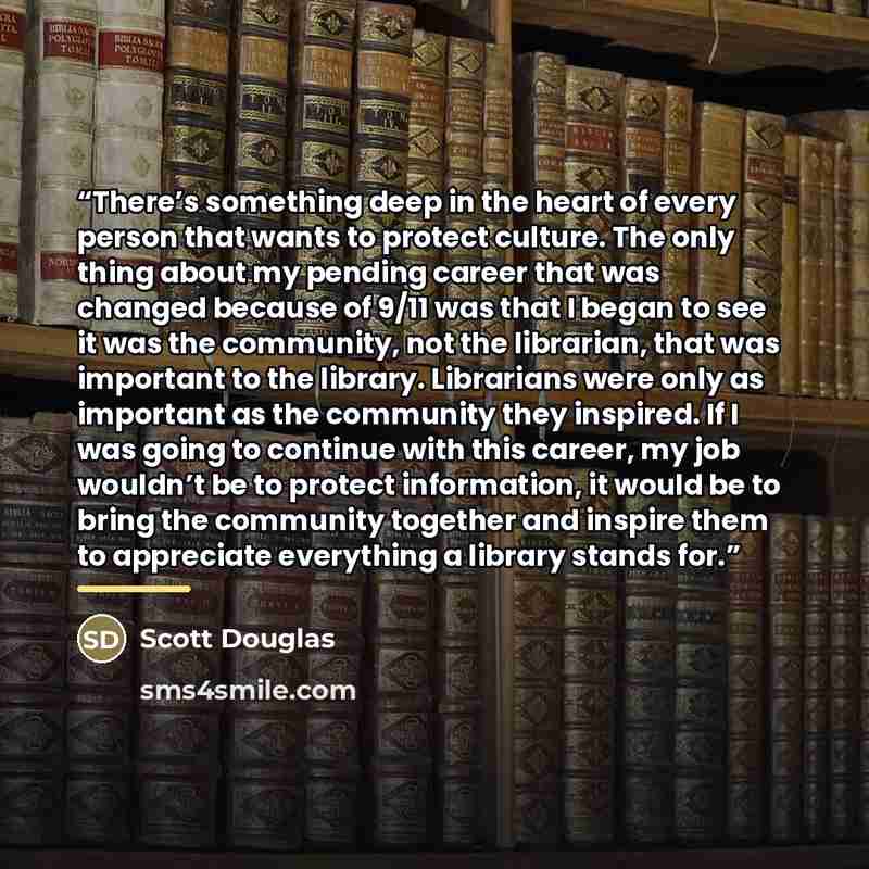 “There’s something deep in the heart of every person that wants to protect culture. The only thing about my pending career that was changed because of 9/11 was that I began to see it was the community, not the librarian, that was important to the library. Librarians were only as important as the…” quote by Scott Douglas