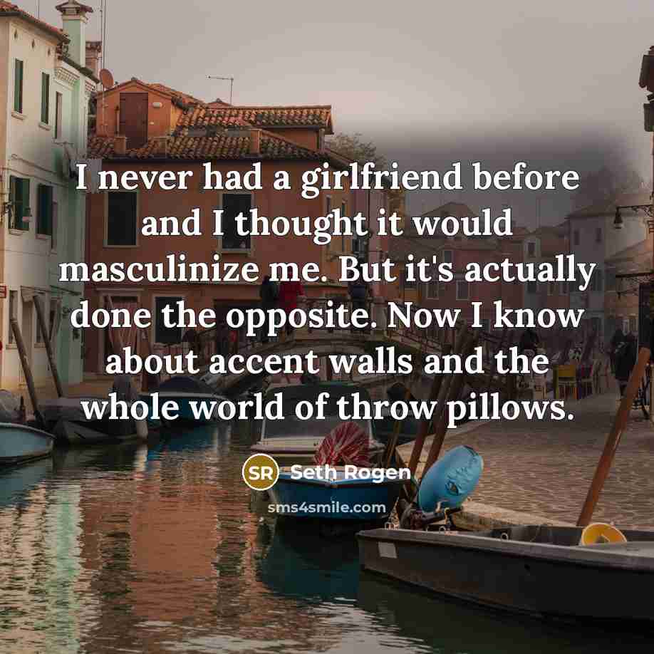 “I never had a girlfriend before and I thought it would masculinize me. But it's actually done the opposite. Now I know about accent walls and the whole world of throw pillows.” quote by Seth Rogen