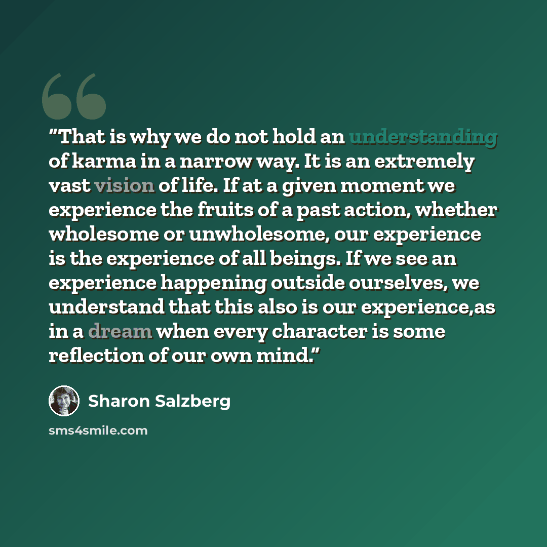 “That is why we do not hold an understanding of karma in a narrow way. It is an extremely vast vision of life. If at a given moment we experience the fruits of a past action, whether wholesome or unwholesome, our experience is the experience of all beings. If we see an experience happening outside…” quote by Sharon Salzberg