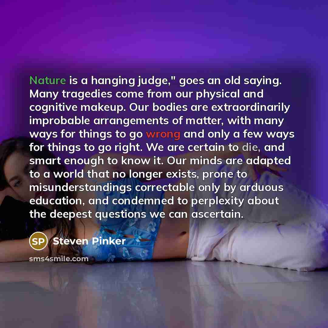 “Nature is a hanging judge," goes an old saying. Many tragedies come from our physical and cognitive makeup. Our bodies are extraordinarily improbable arrangements of matter, with many ways for things to go wrong and only a few ways for things to go right. We are certain to die, and smart enough to…” quote by Steven Pinker