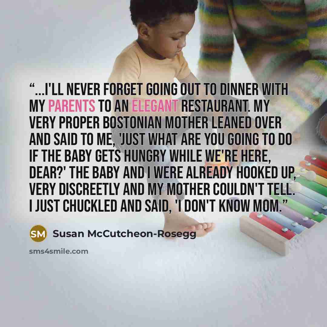 “...I'll never forget going out to dinner with my parents to an elegant restaurant. My very proper Bostonian mother leaned over and said to me, 'Just what are you going to do if the baby gets hungry while we're here, dear?' The baby and I were already hooked up, very discreetly and my mother…” quote by Susan McCutcheon-Rosegg