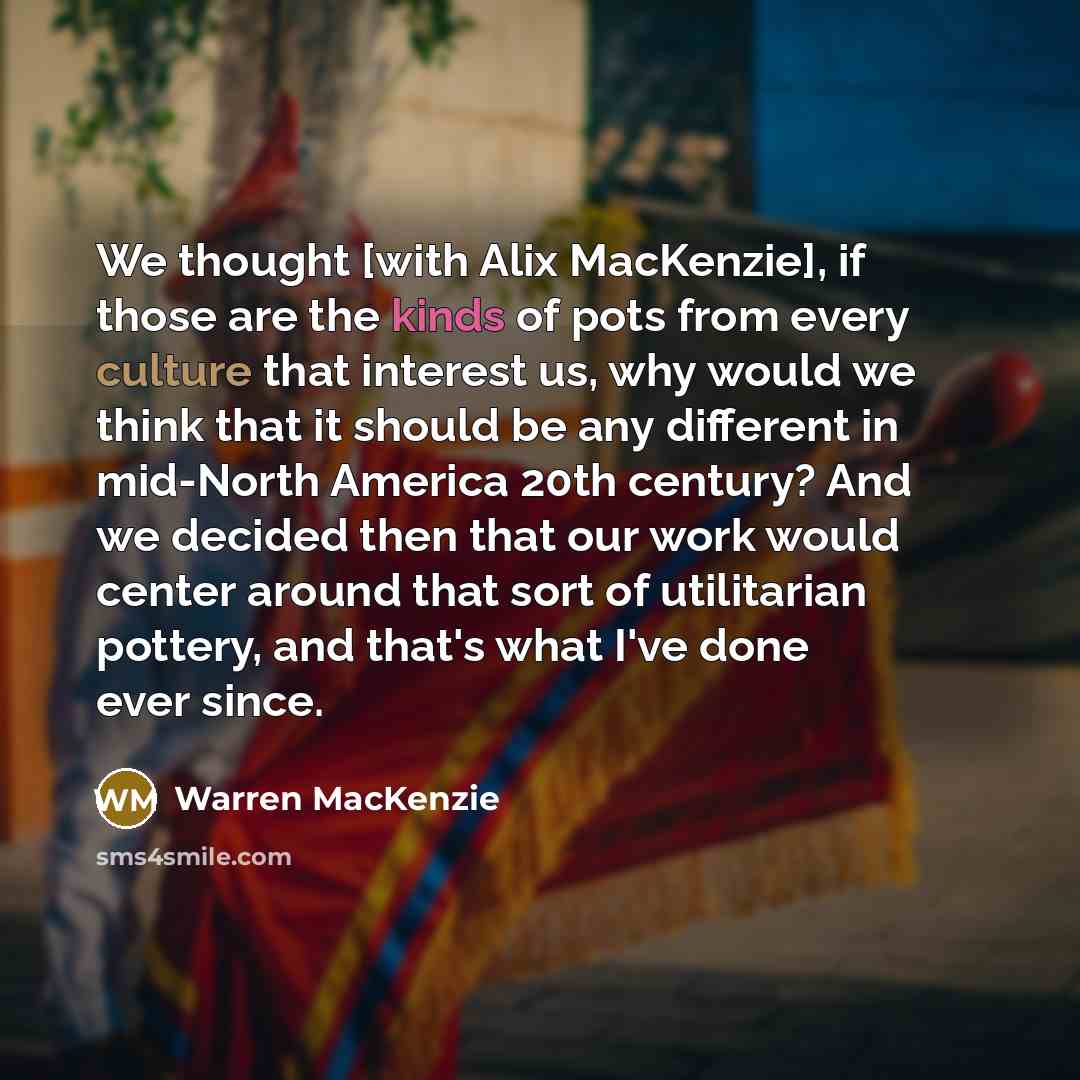 “We thought [with Alix MacKenzie], if those are the kinds of pots from every culture that interest us, why would we think that it should be any different in mid-North America 20th century? And we decided then that our work would center around that sort of utilitarian pottery, and that's what I've…” quote by Warren MacKenzie