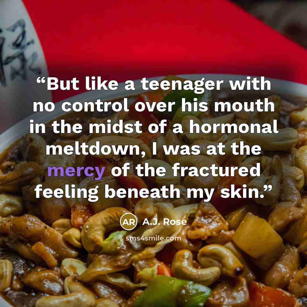 “But like a teenager with no control over his mouth in the midst of a hormonal meltdown, I was at the mercy of the fractured feeling beneath my skin.” quote by A.J. Rose
