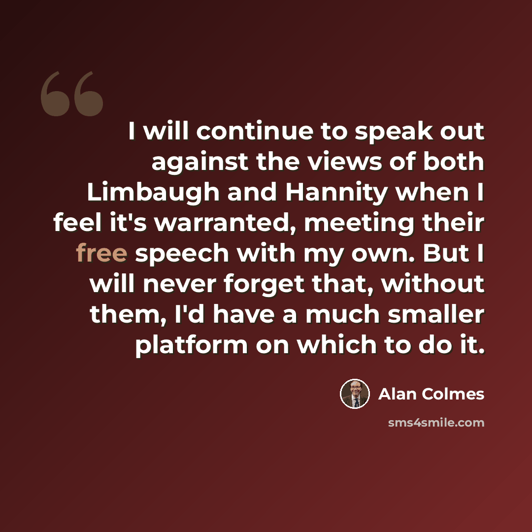 “I will continue to speak out against the views of both Limbaugh and Hannity when I feel it's warranted, meeting their free speech with my own. But I will never forget that, without them, I'd have a much smaller platform on which to do it.” quote by Alan Colmes