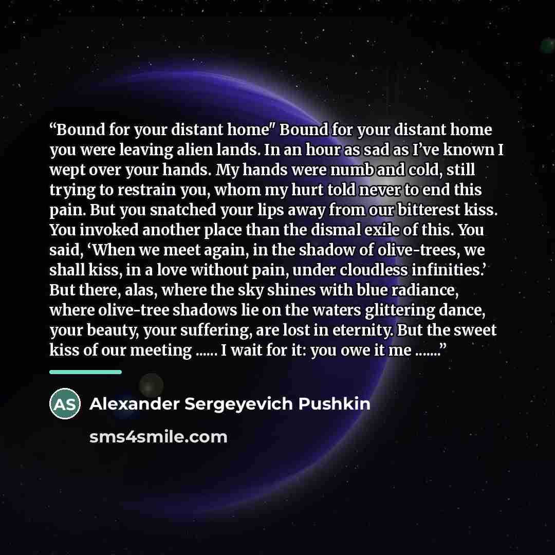 “Bound for your distant home" Bound for your distant home you were leaving alien lands. In an hour as sad as I’ve known I wept over your hands. My hands were numb and cold, still trying to restrain you, whom my hurt told never to end this pain. But you snatched your lips away from our bitterest…” quote by Alexander Sergeyevich Pushkin