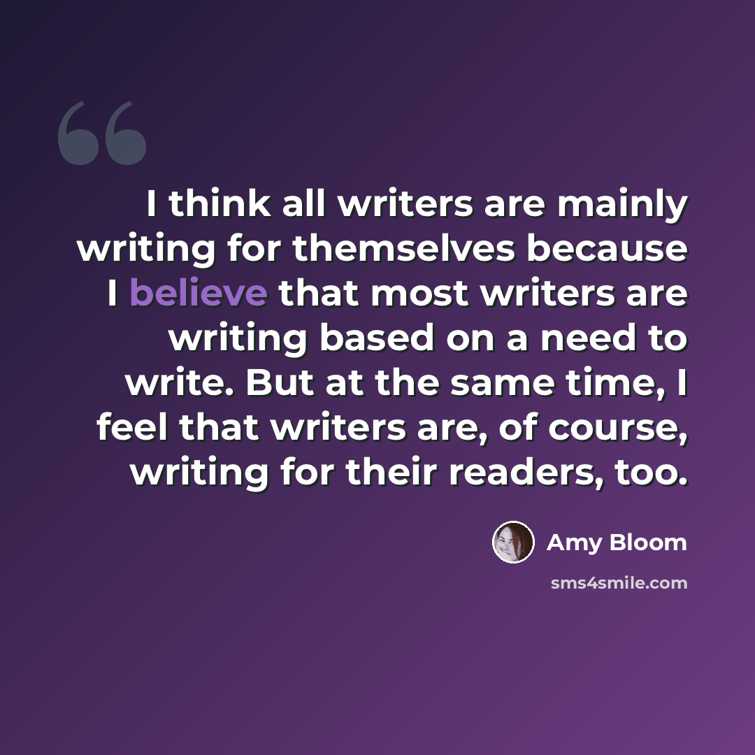 “I think all writers are mainly writing for themselves because I believe that most writers are writing based on a need to write. But at the same time, I feel that writers are, of course, writing for their readers, too.” quote by Amy Bloom