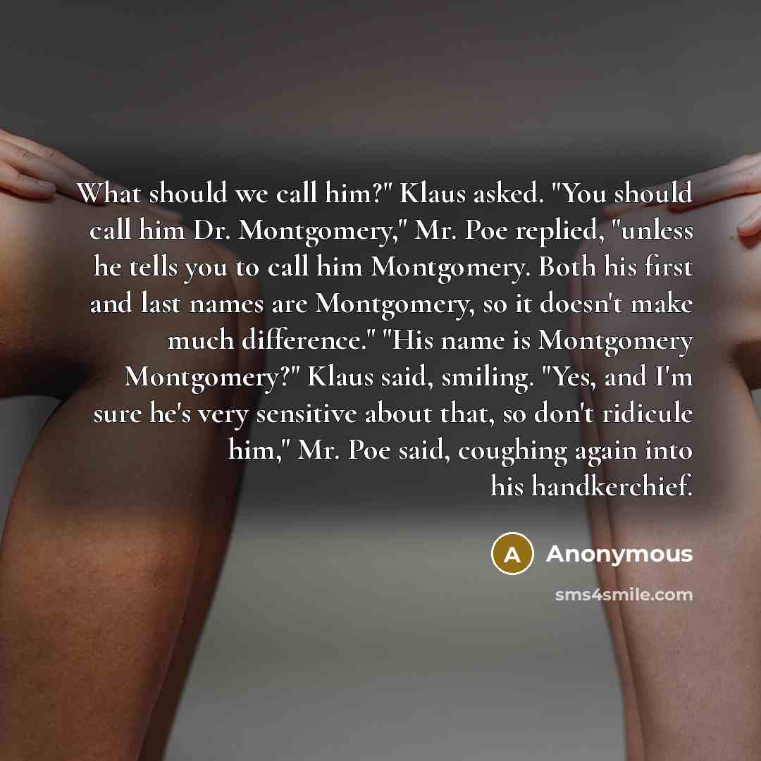 “What should we call him?" Klaus asked. "You should call him Dr. Montgomery," Mr. Poe replied, "unless he tells you to call him Montgomery. Both his first and last names are Montgomery, so it doesn't make much difference." "His name is Montgomery Montgomery?" Klaus said, smiling. "Yes, and I'm sure…” quote by Anonymous