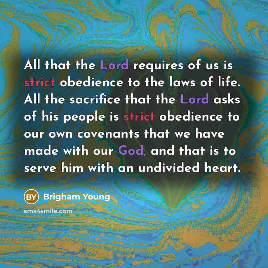 “All that the Lord requires of us is strict obedience to the laws of life. All the sacrifice that the Lord asks of his people is strict obedience to our own covenants that we have made with our God, and that is to serve him with an undivided heart.” quote by Brigham Young