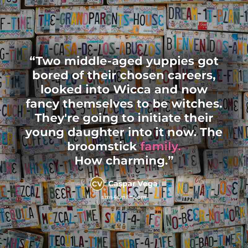 “Two middle-aged yuppies got bored of their chosen careers, looked into Wicca and now fancy themselves to be witches. They're going to initiate their young daughter into it now. The broomstick family. How charming.” quote by Caspar Vega
