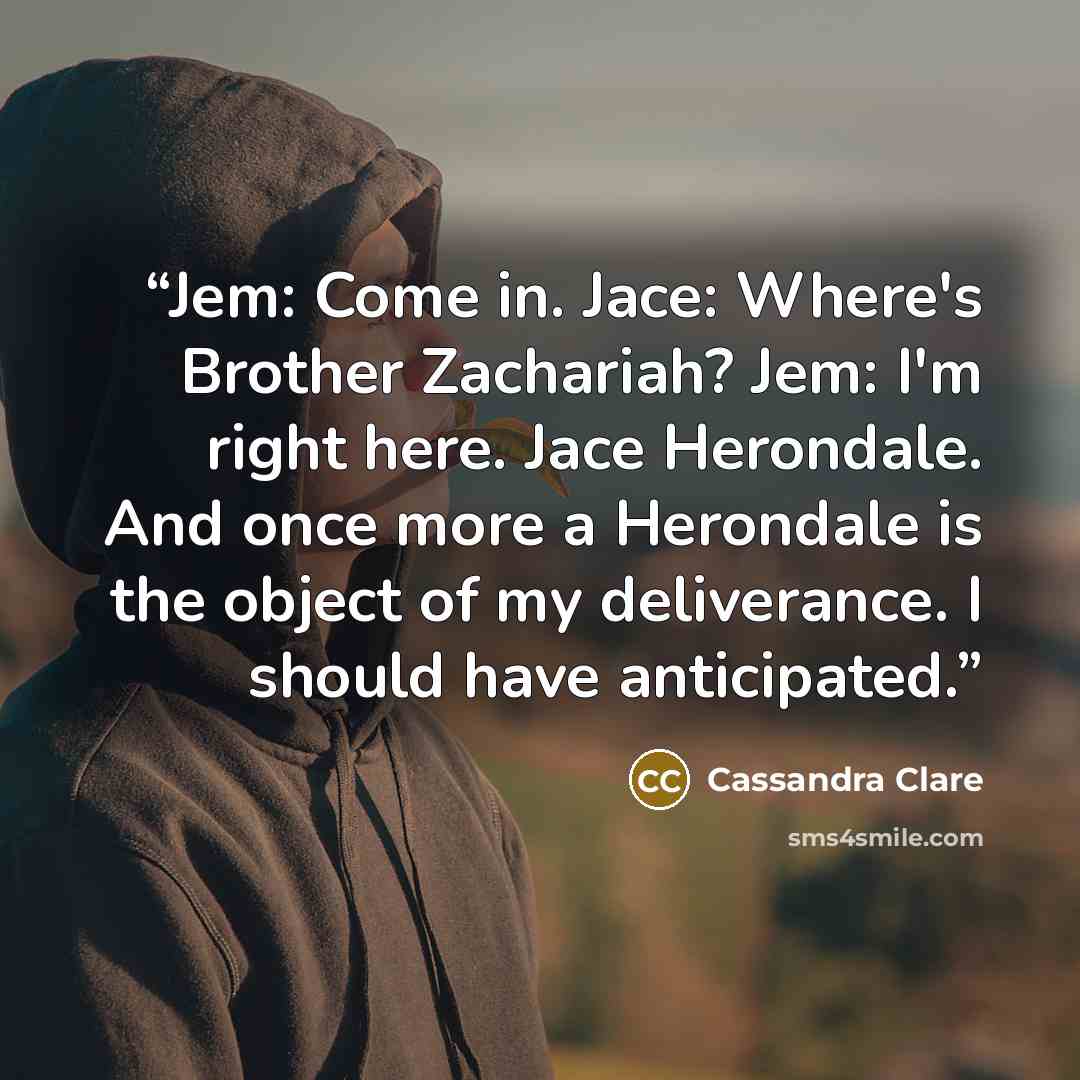 “Jem: Come in. Jace: Where's Brother Zachariah? Jem: I'm right here. Jace Herondale. And once more a Herondale is the object of my deliverance. I should have anticipated.” quote by Cassandra Clare