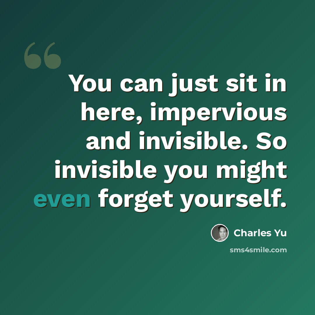 “You can just sit in here, impervious and invisible. So invisible you might even forget yourself.” quote by Charles Yu