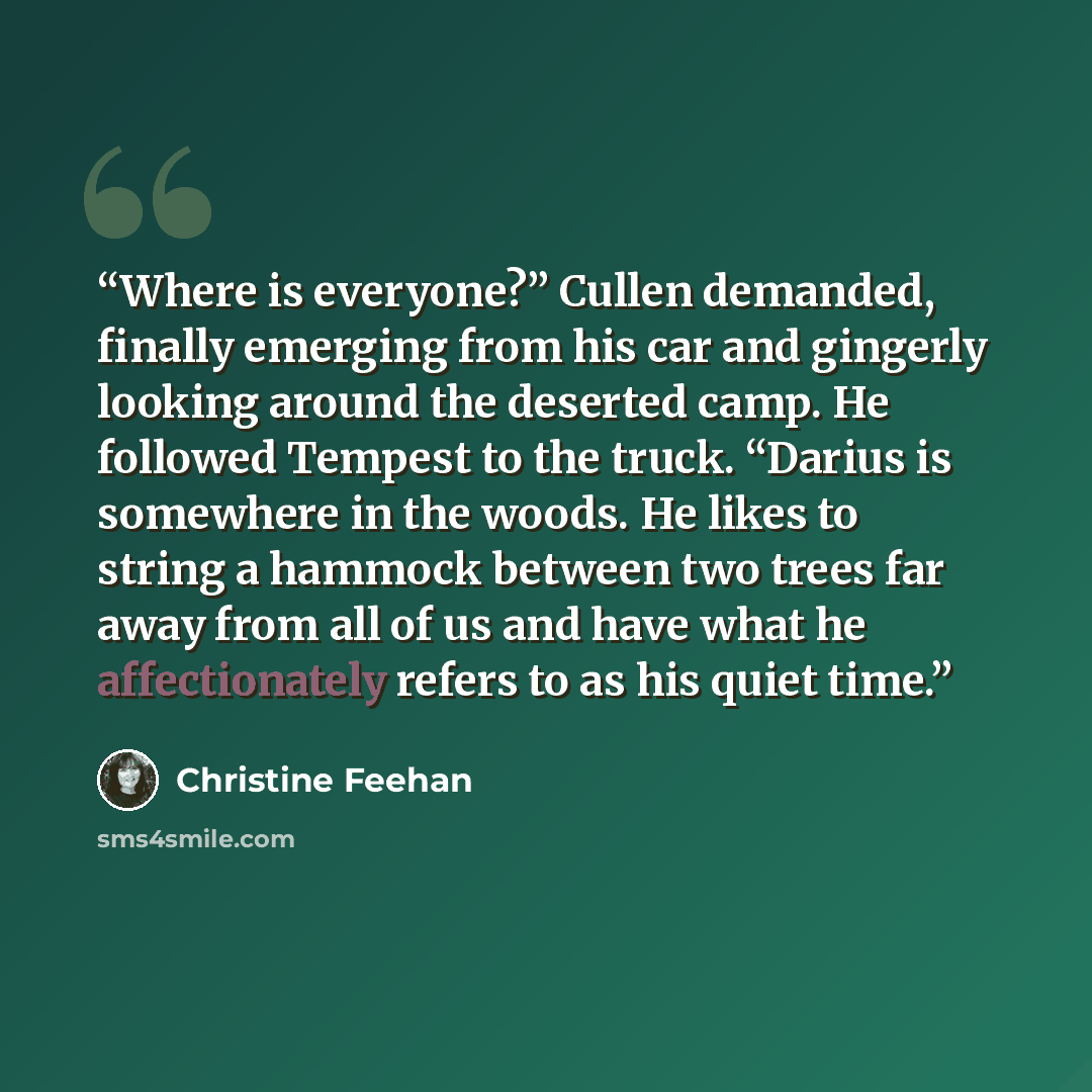 “Where is everyone?” Cullen demanded, finally emerging from his car and gingerly looking around the deserted camp. He followed Tempest to the truck. “Darius is somewhere in the woods. He likes to string a hammock between two trees far away from all of us and have what he affectionately refers to as…” quote by Christine Feehan