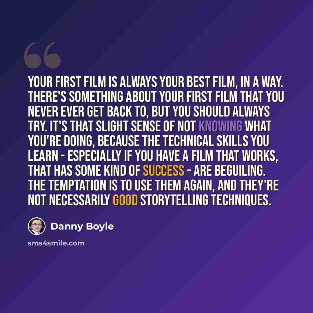 “Your first film is always your best film, in a way. There's something about your first film that you never ever get back to, but you should always try. It's that slight sense of not knowing what you're doing, because the technical skills you learn - especially if you have a film that works, that…” quote by Danny Boyle