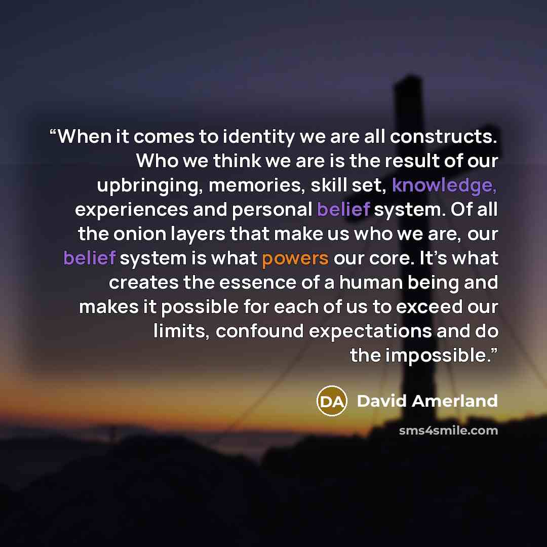 “When it comes to identity we are all constructs. Who we think we are is the result of our upbringing, memories, skill set, knowledge, experiences and personal belief system. Of all the onion layers that make us who we are, our belief system is what powers our core. It’s what creates the essence of…” quote by David Amerland