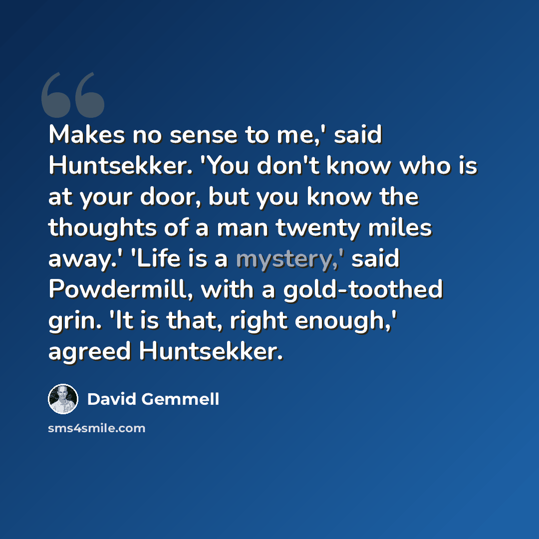 “Makes no sense to me,' said Huntsekker. 'You don't know who is at your door, but you know the thoughts of a man twenty miles away.' 'Life is a mystery,' said Powdermill, with a gold-toothed grin. 'It is that, right enough,' agreed Huntsekker.” quote by David Gemmell