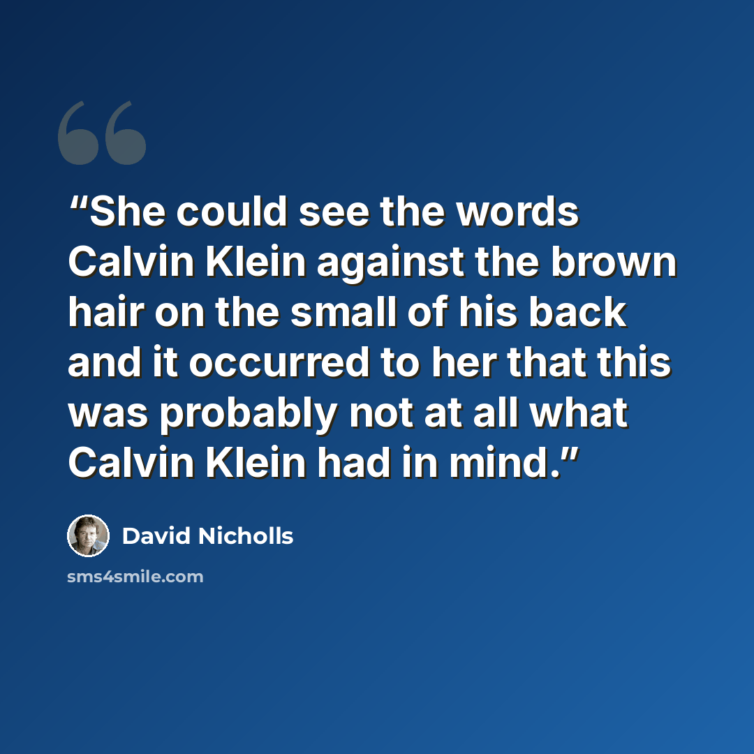 “She could see the words Calvin Klein against the brown hair on the small of his back and it occurred to her that this was probably not at all what Calvin Klein had in mind.” quote by David Nicholls