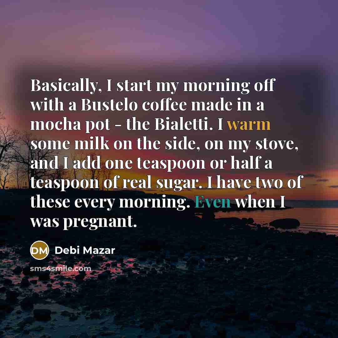 “Basically, I start my morning off with a Bustelo coffee made in a mocha pot - the Bialetti. I warm some milk on the side, on my stove, and I add one teaspoon or half a teaspoon of real sugar. I have two of these every morning. Even when I was pregnant.” quote by Debi Mazar