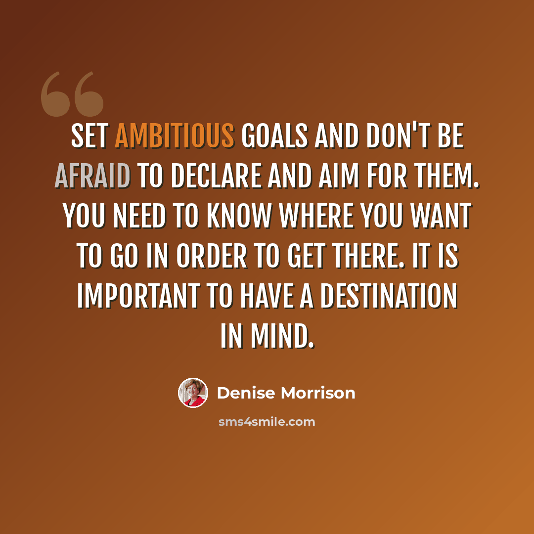 “Set ambitious goals and don't be afraid to declare and aim for them. You need to know where you want to go in order to get there. It is important to have a destination in mind.” quote by Denise Morrison